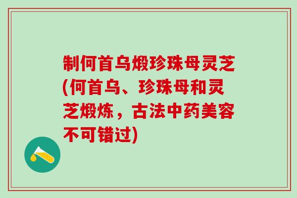 制何首乌煅珍珠母灵芝(何首乌、珍珠母和灵芝煅炼，古法中药美容不可错过)