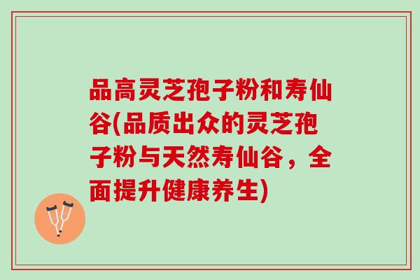 品高灵芝孢子粉和寿仙谷(品质出众的灵芝孢子粉与天然寿仙谷，全面提升健康养生)