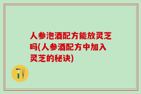 人参泡酒配方能放灵芝吗(人参酒配方中加入灵芝的秘诀)