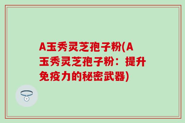 A玉秀灵芝孢子粉(A玉秀灵芝孢子粉：提升免疫力的秘密武器)