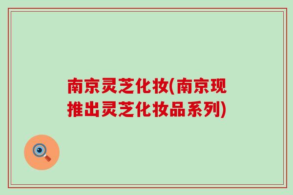 南京灵芝化妆(南京现推出灵芝化妆品系列)