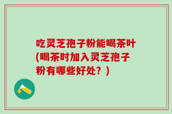 吃灵芝孢子粉能喝茶叶(喝茶时加入灵芝孢子粉有哪些好处？)