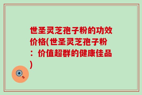 世圣灵芝孢子粉的功效价格(世圣灵芝孢子粉：价值超群的健康佳品)