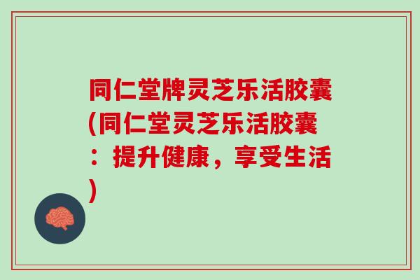 同仁堂牌灵芝乐活胶囊(同仁堂灵芝乐活胶囊：提升健康，享受生活)
