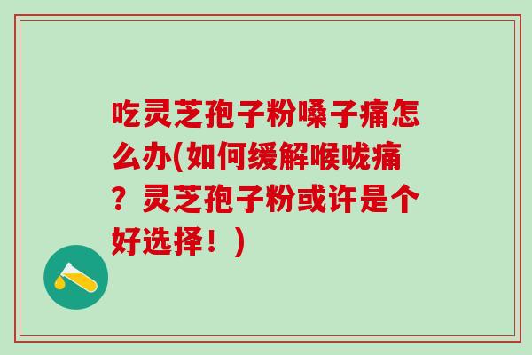 吃灵芝孢子粉嗓子痛怎么办(如何缓解喉咙痛？灵芝孢子粉或许是个好选择！)