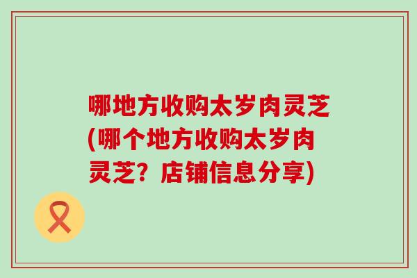 哪地方收购太岁肉灵芝(哪个地方收购太岁肉灵芝？店铺信息分享)