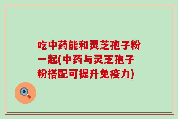 吃中药能和灵芝孢子粉一起(中药与灵芝孢子粉搭配可提升免疫力)