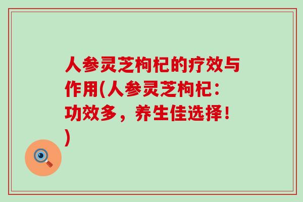 人参灵芝枸杞的疗效与作用(人参灵芝枸杞：功效多，养生佳选择！)