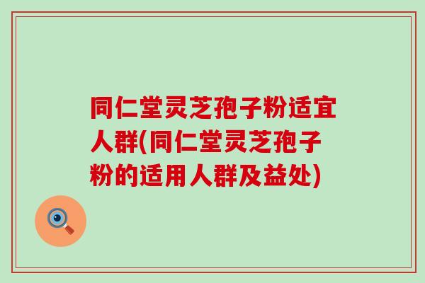 同仁堂灵芝孢子粉适宜人群(同仁堂灵芝孢子粉的适用人群及益处)