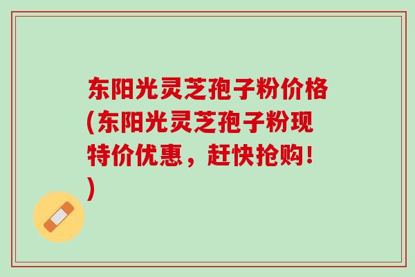 东阳光灵芝孢子粉价格(东阳光灵芝孢子粉现特价优惠，赶快抢购！)