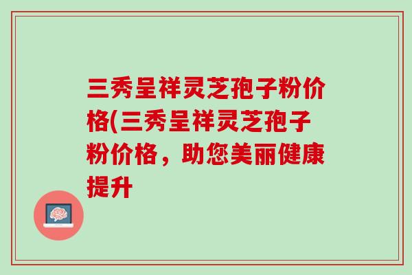 三秀呈祥灵芝孢子粉价格(三秀呈祥灵芝孢子粉价格,助您美丽健康提升 三秀呈祥灵芝孢子粉价格(三秀呈祥灵芝孢子粉价格,助您美丽健康提升