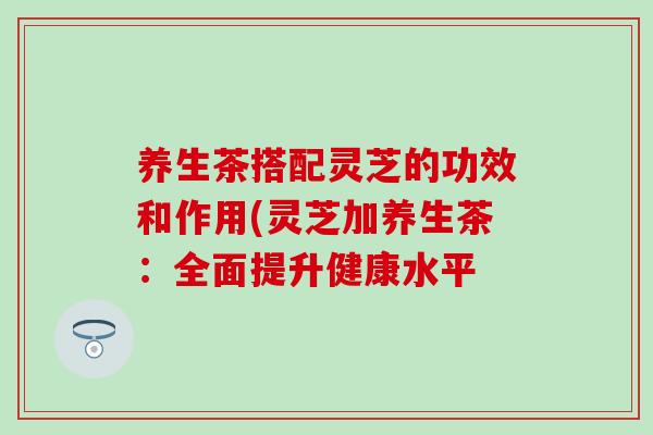 养生茶搭配灵芝的功效和作用(灵芝加养生茶：全面提升健康水平