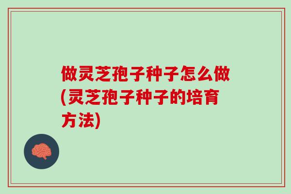 做灵芝孢子种子怎么做(灵芝孢子种子的培育方法)