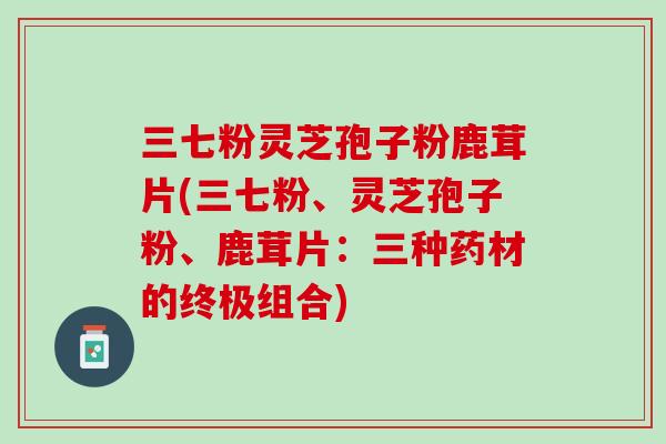 三七粉灵芝孢子粉鹿茸片(三七粉、灵芝孢子粉、鹿茸片：三种药材的终极组合)