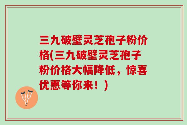 三九破壁灵芝孢子粉价格(三九破壁灵芝孢子粉价格大幅降低，惊喜优惠等你来！)