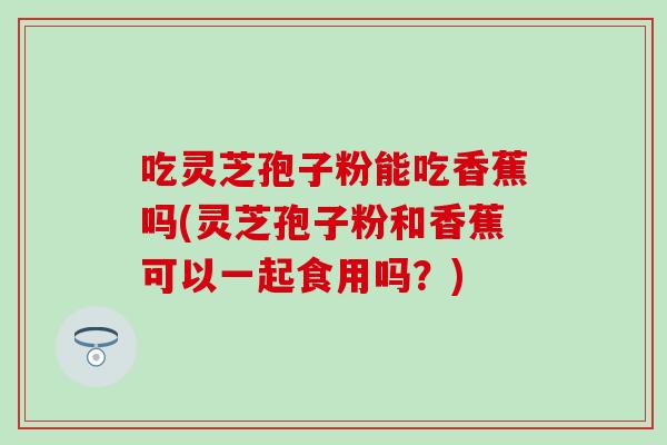 吃灵芝孢子粉能吃香蕉吗(灵芝孢子粉和香蕉可以一起食用吗？)