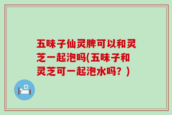 五味子仙灵脾可以和灵芝一起泡吗(五味子和灵芝可一起泡水吗？)
