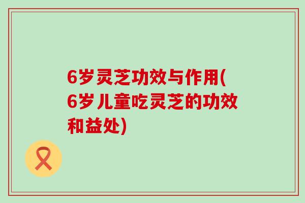 6岁灵芝功效与作用(6岁儿童吃灵芝的功效和益处)