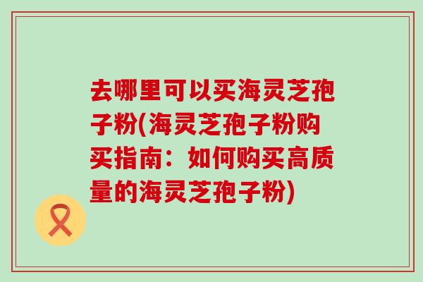 去哪里可以买海灵芝孢子粉(海灵芝孢子粉购买指南：如何购买高质量的海灵芝孢子粉)