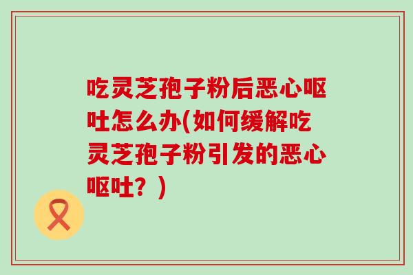 吃灵芝孢子粉后恶心呕吐怎么办(如何缓解吃灵芝孢子粉引发的恶心呕吐？)