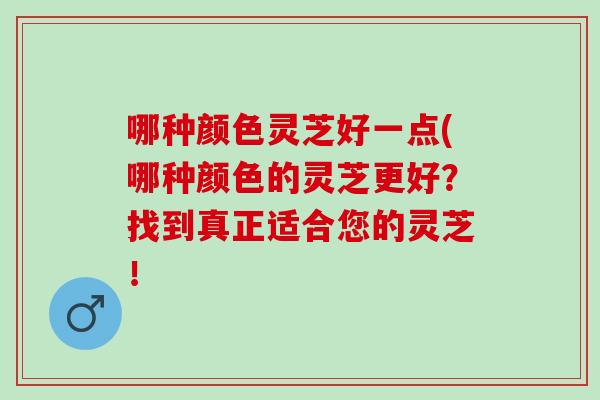 哪种颜色灵芝好一点(哪种颜色的灵芝更好？找到真正适合您的灵芝！