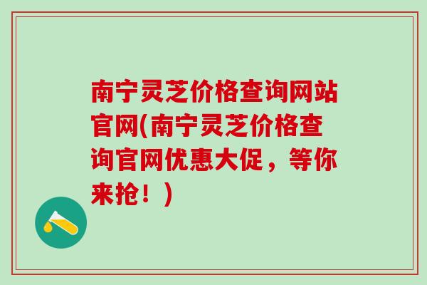 南宁灵芝价格查询网站官网(南宁灵芝价格查询官网优惠大促，等你来抢！)