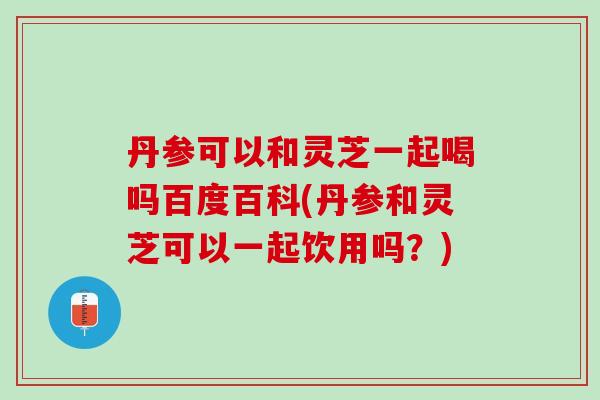 丹参可以和灵芝一起喝吗百度百科(丹参和灵芝可以一起饮用吗？)