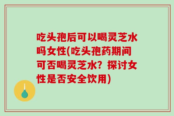 吃头孢后可以喝灵芝水吗女性(吃头孢药期间可否喝灵芝水？探讨女性是否安全饮用)