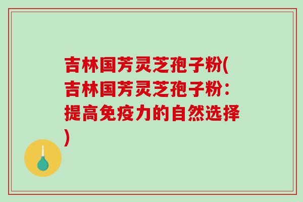 吉林国芳灵芝孢子粉(吉林国芳灵芝孢子粉：提高免疫力的自然选择)