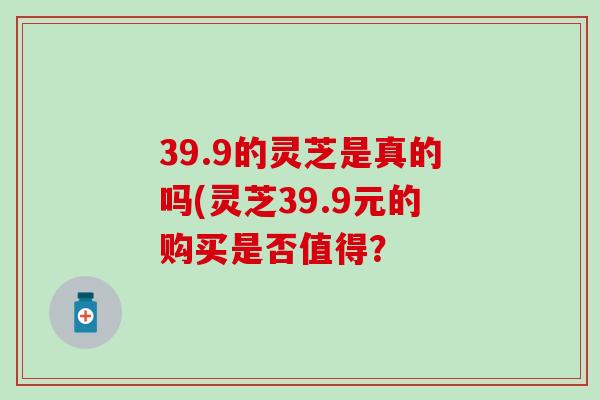 39.9的灵芝是真的吗(灵芝39.9元的购买是否值得？