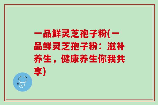 一品鲜灵芝孢子粉(一品鲜灵芝孢子粉：滋补养生，健康养生你我共享)