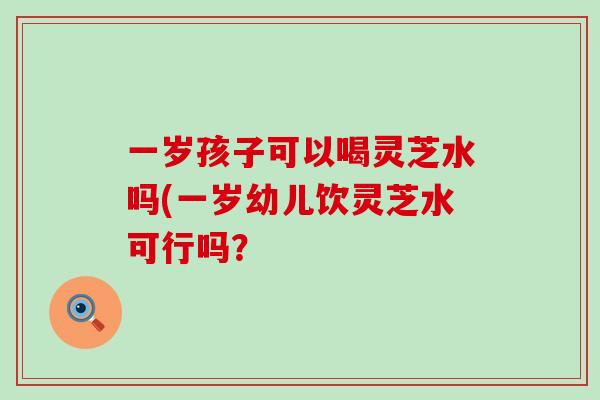 一岁孩子可以喝灵芝水吗(一岁幼儿饮灵芝水可行吗？