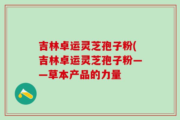 吉林卓运灵芝孢子粉(吉林卓运灵芝孢子粉——草本产品的力量