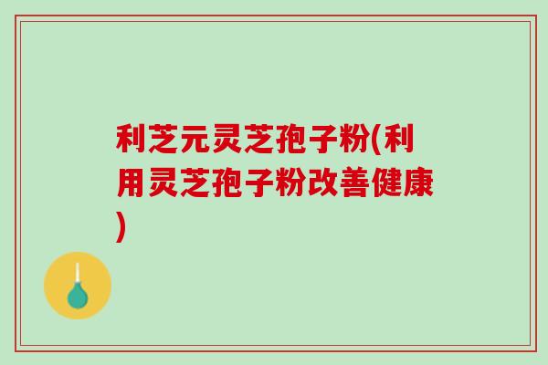 利芝元灵芝孢子粉(利用灵芝孢子粉改善健康)