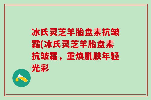 冰氏灵芝羊胎盘素抗皱霜(冰氏灵芝羊胎盘素抗皱霜，重焕肌肤年轻光彩