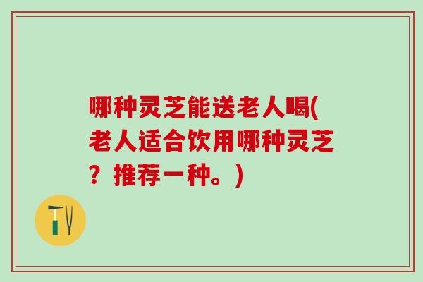 哪种灵芝能送老人喝(老人适合饮用哪种灵芝？推荐一种。)
