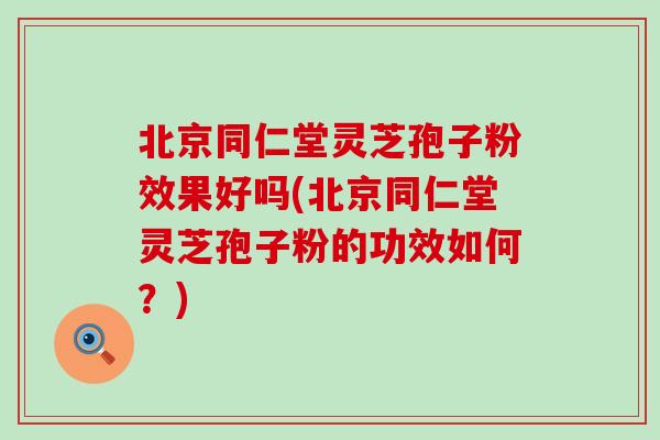 北京同仁堂灵芝孢子粉效果好吗(北京同仁堂灵芝孢子粉的功效如何？)