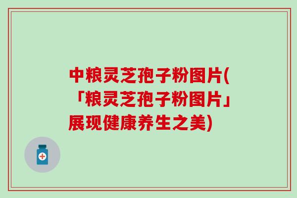 中粮灵芝孢子粉图片(「粮灵芝孢子粉图片」展现健康养生之美)