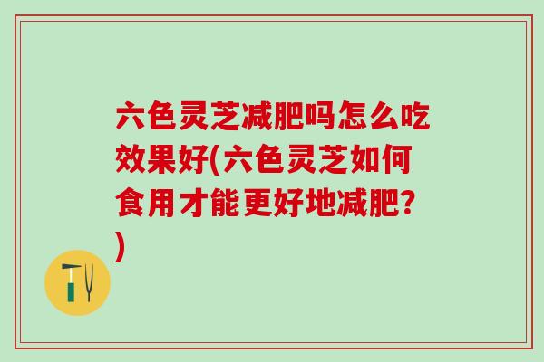 六色灵芝减肥吗怎么吃效果好(六色灵芝如何食用才能更好地减肥？)