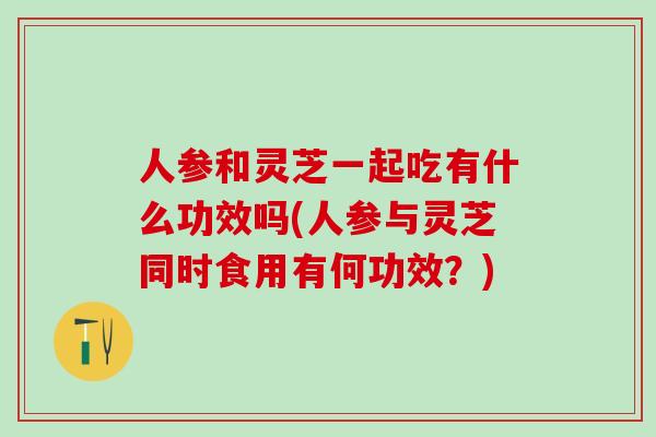 人参和灵芝一起吃有什么功效吗(人参与灵芝同时食用有何功效？)