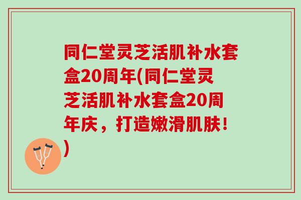 同仁堂灵芝活肌补水套盒20周年(同仁堂灵芝活肌补水套盒20周年庆，打造嫩滑肌肤！)