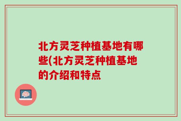 北方灵芝种植基地有哪些(北方灵芝种植基地的介绍和特点