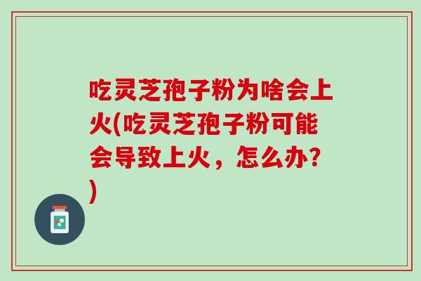 吃灵芝孢子粉为啥会上火(吃灵芝孢子粉可能会导致上火，怎么办？)