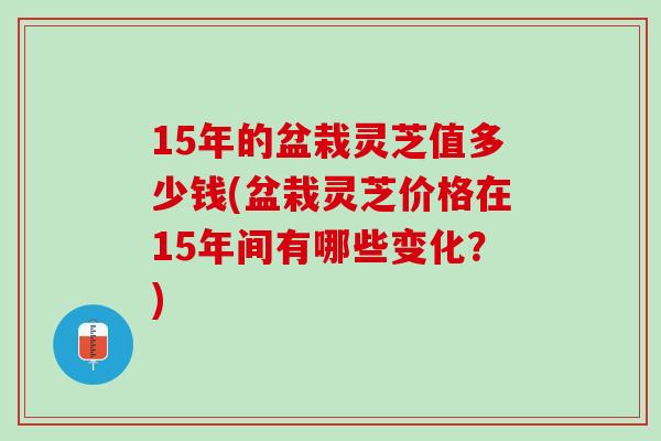 15年的盆栽灵芝值多少钱(盆栽灵芝价格在15年间有哪些变化？)