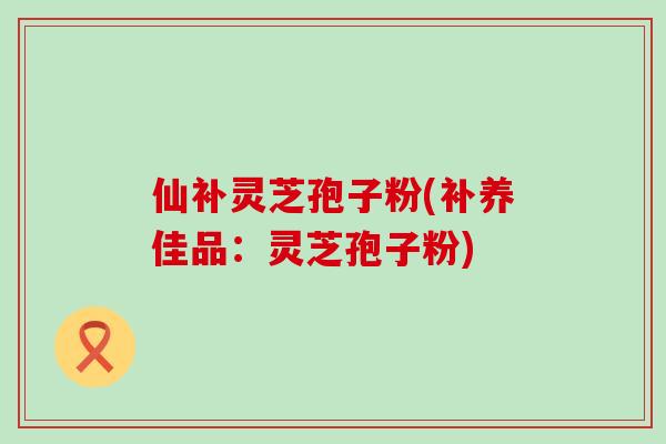 仙补灵芝孢子粉(补养佳品：灵芝孢子粉)