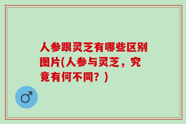 人参跟灵芝有哪些区别图片(人参与灵芝，究竟有何不同？)