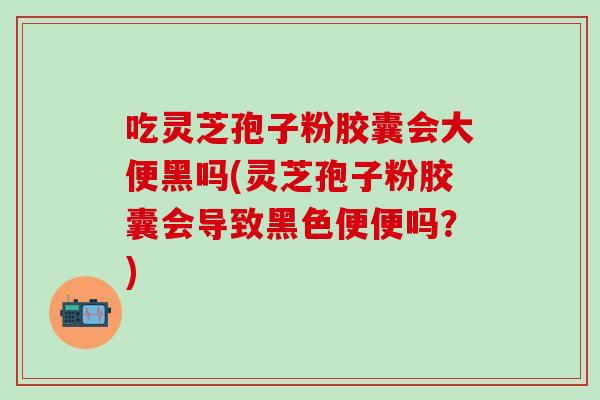 吃灵芝孢子粉胶囊会大便黑吗(灵芝孢子粉胶囊会导致黑色便便吗？)