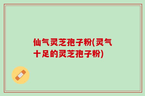 仙气灵芝孢子粉(灵气十足的灵芝孢子粉)