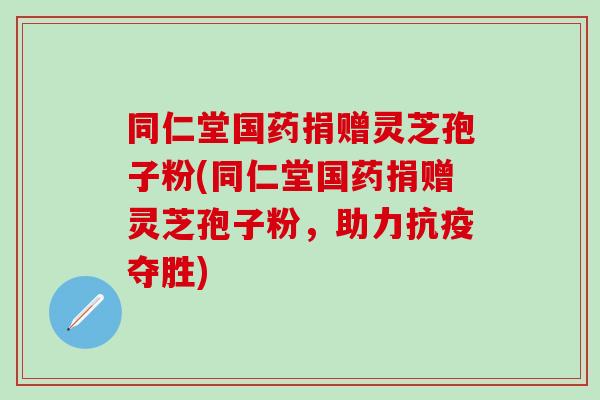 同仁堂国药捐赠灵芝孢子粉(同仁堂国药捐赠灵芝孢子粉，助力抗疫夺胜)