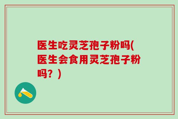 医生吃灵芝孢子粉吗(医生会食用灵芝孢子粉吗?) 医生吃灵芝孢子粉吗(医生会食用灵芝孢子粉吗?)